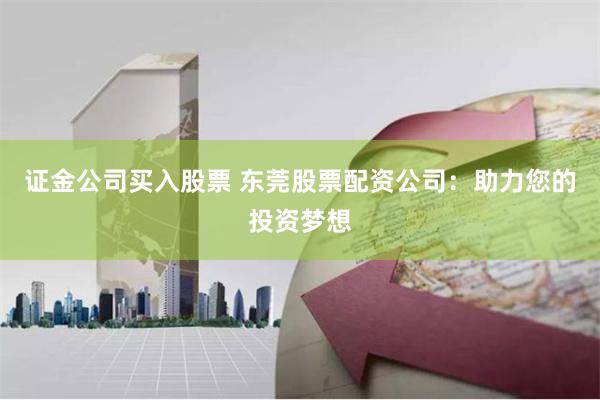 证金公司买入股票 东莞股票配资公司：助力您的投资梦想
