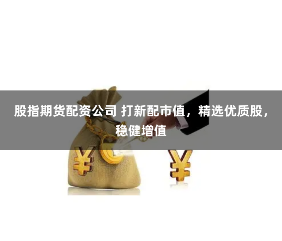 股指期货配资公司 打新配市值，精选优质股，稳健增值