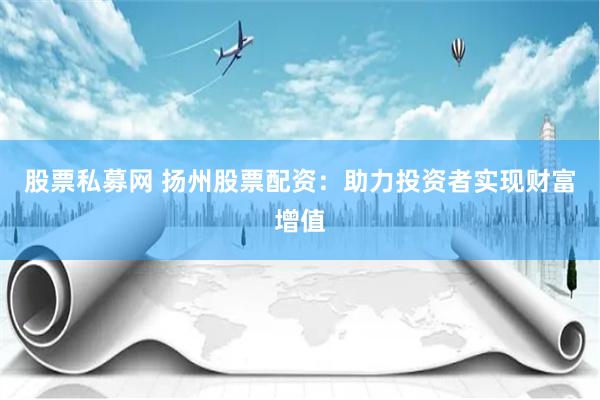 股票私募网 扬州股票配资：助力投资者实现财富增值