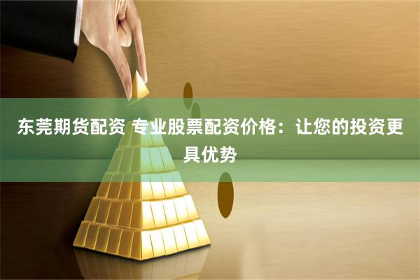 东莞期货配资 专业股票配资价格：让您的投资更具优势