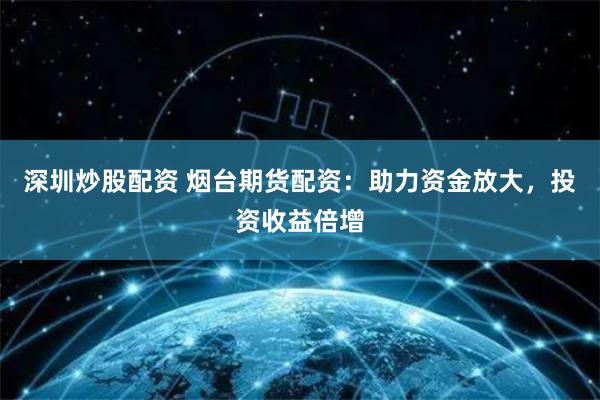 深圳炒股配资 烟台期货配资：助力资金放大，投资收益倍增