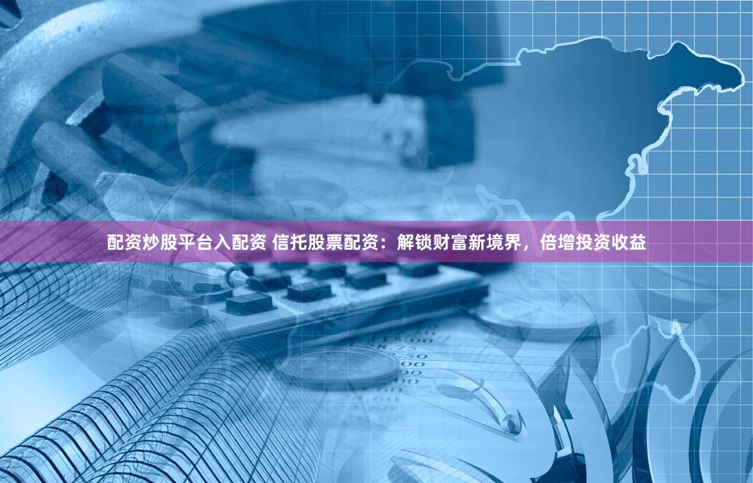 配资炒股平台入配资 信托股票配资：解锁财富新境界，倍增投资收益