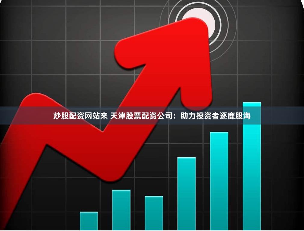 炒股配资网站来 天津股票配资公司：助力投资者逐鹿股海
