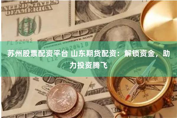苏州股票配资平台 山东期货配资：解锁资金，助力投资腾飞