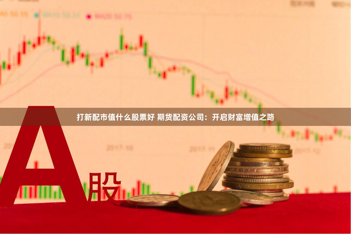 打新配市值什么股票好 期货配资公司：开启财富增值之路