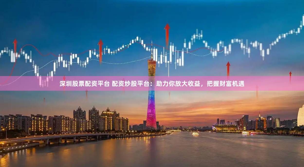深圳股票配资平台 配资炒股平台：助力你放大收益，把握财富机遇