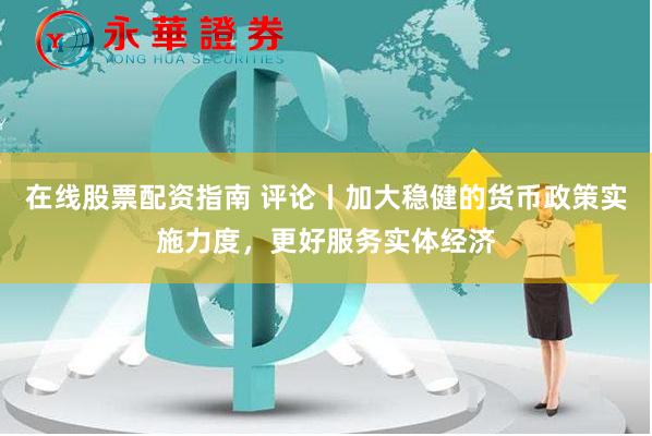 在线股票配资指南 评论丨加大稳健的货币政策实施力度，更好服务实体经济