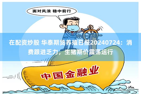 在配资炒股 华泰期货养殖日报20240724：消费跟进乏力，生猪期价震荡运行