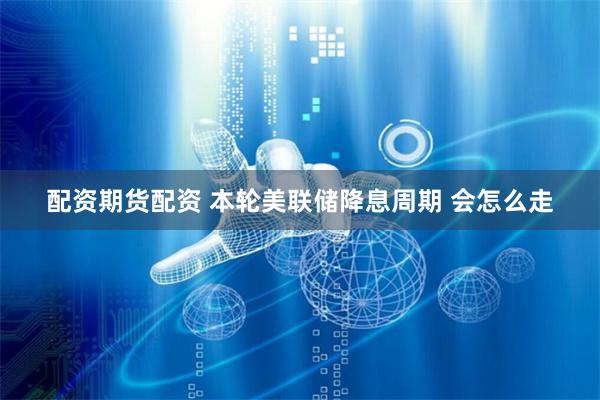 配资期货配资 本轮美联储降息周期 会怎么走