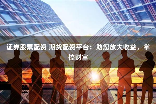 证券股票配资 期货配资平台：助您放大收益，掌控财富