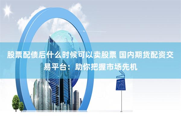 股票配债后什么时候可以卖股票 国内期货配资交易平台：助你把握市场先机