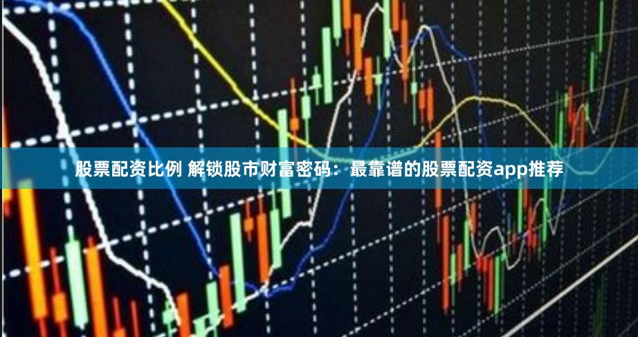 股票配资比例 解锁股市财富密码：最靠谱的股票配资app推荐