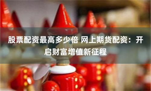 股票配资最高多少倍 网上期货配资：开启财富增值新征程