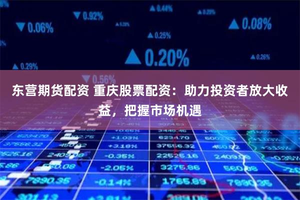 东营期货配资 重庆股票配资：助力投资者放大收益，把握市场机遇