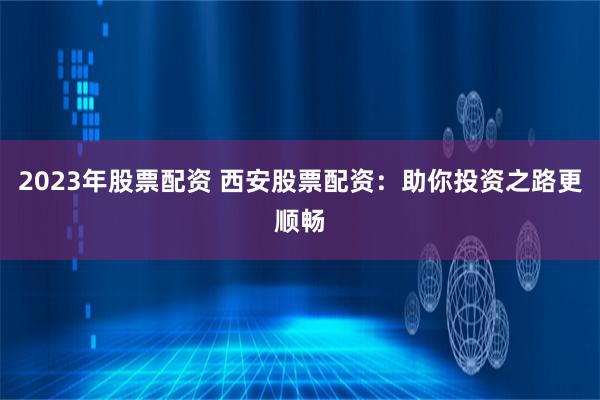 2023年股票配资 西安股票配资：助你投资之路更顺畅