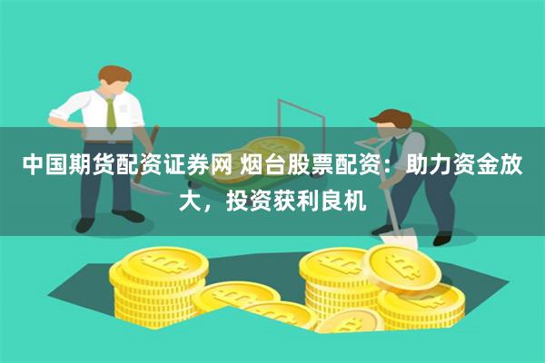 中国期货配资证券网 烟台股票配资：助力资金放大，投资获利良机