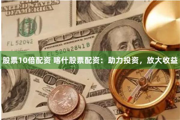 股票10倍配资 喀什股票配资：助力投资，放大收益
