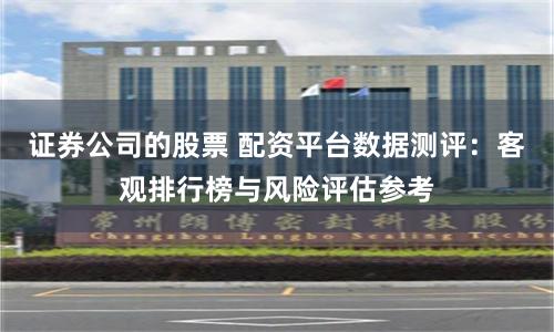 证券公司的股票 配资平台数据测评：客观排行榜与风险评估参考