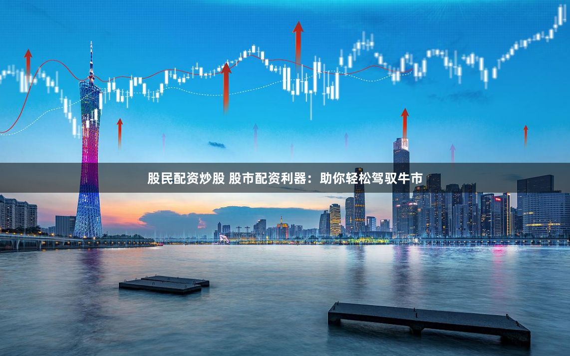 股民配资炒股 股市配资利器：助你轻松驾驭牛市