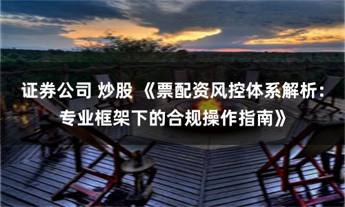 证券公司 炒股 《票配资风控体系解析:专业框架下的合规操作指南》