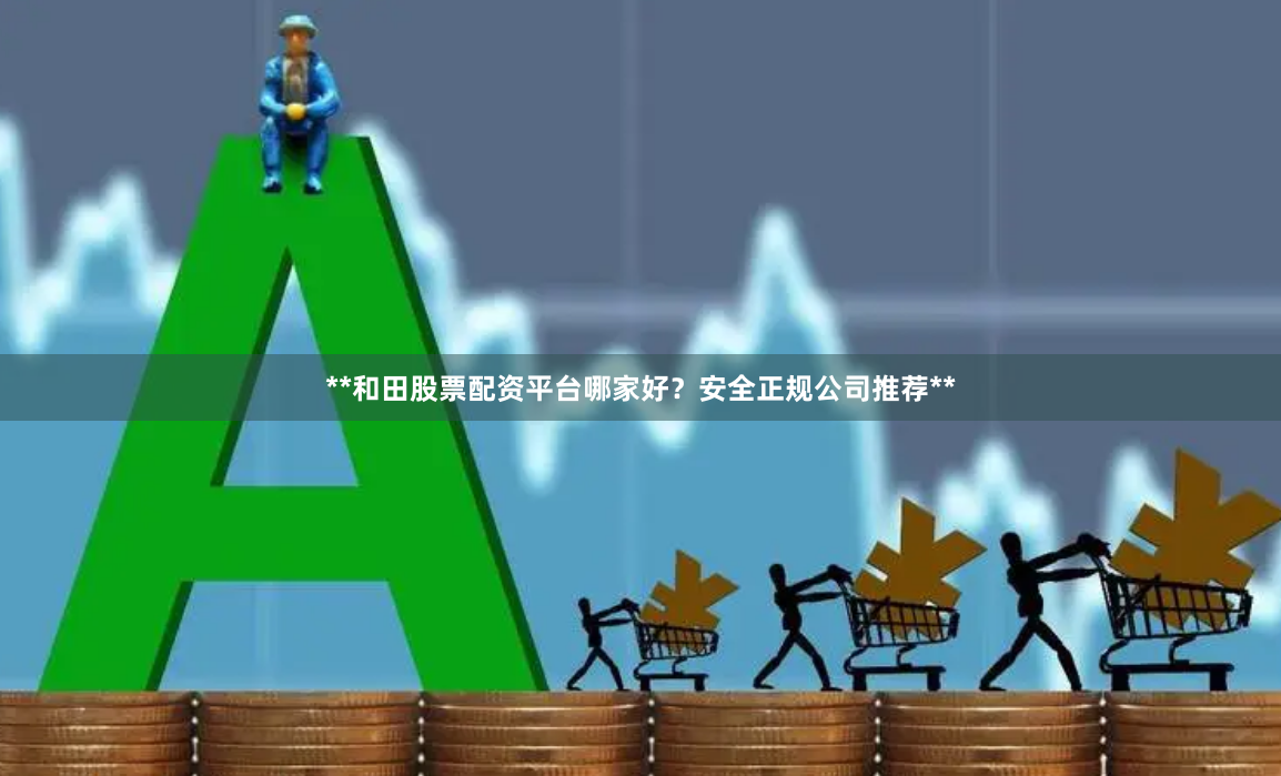 **和田股票配资平台哪家好？安全正规公司推荐**