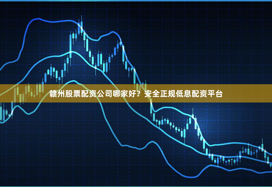 赣州股票配资公司哪家好？安全正规低息配资平台