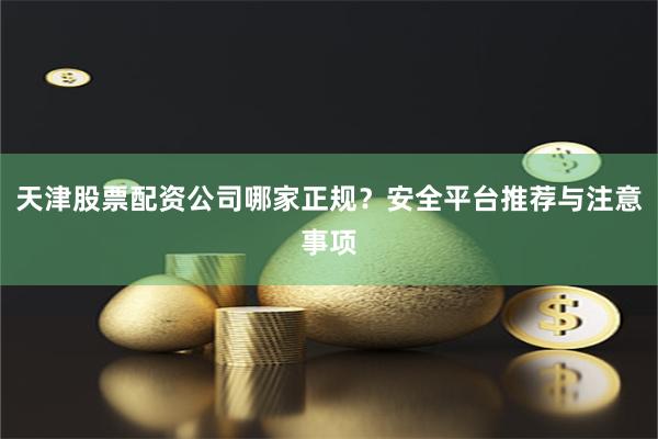 天津股票配资公司哪家正规？安全平台推荐与注意事项