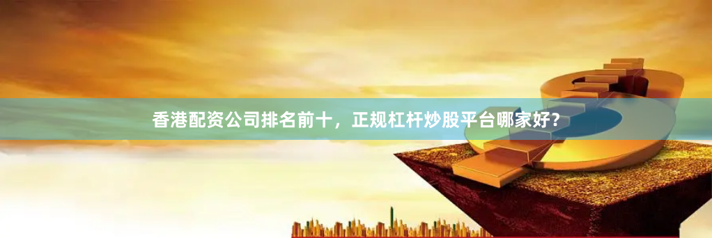 香港配资公司排名前十，正规杠杆炒股平台哪家好？