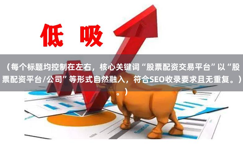 （每个标题均控制在左右，核心关键词“股票配资交易平台”以“股票配资平台/公司”等形式自然融入，符合SEO收录要求且无重复。）